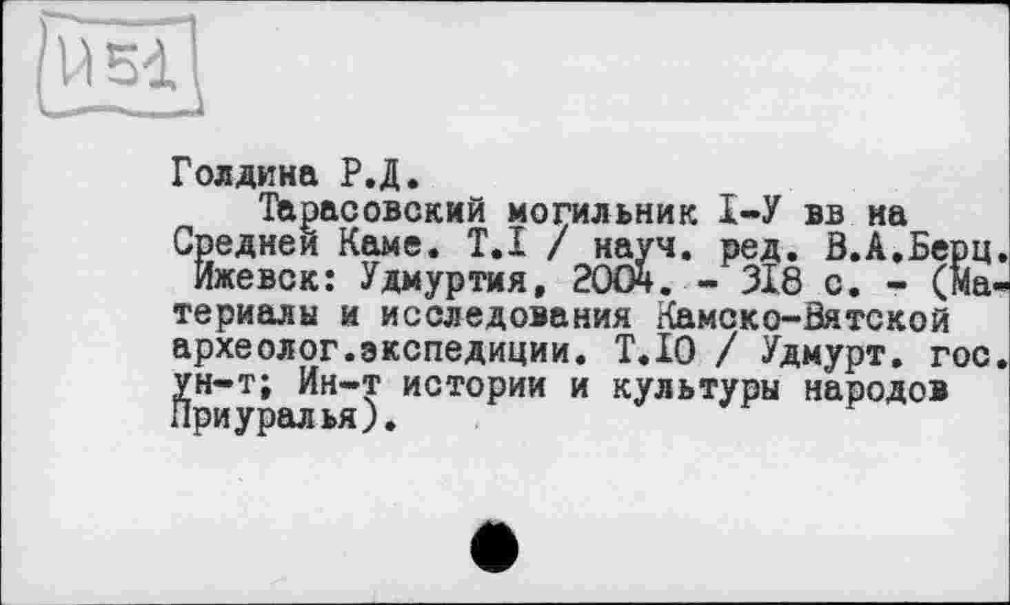 ﻿Голдина Р.Д.
Тарасовский могильник 1-У вв на
Средней Каме. T.I / науч. ред. В.А.Берц.
Ижевск: Удмуртия, 2OCÄ. - 318 с. - (материалы и исследования Камско-Вятской археолог.экспедиции. Т.Ю / Удмурт, гос. ун-т; Ин-т истории и культуры народов Приурст ьяу•